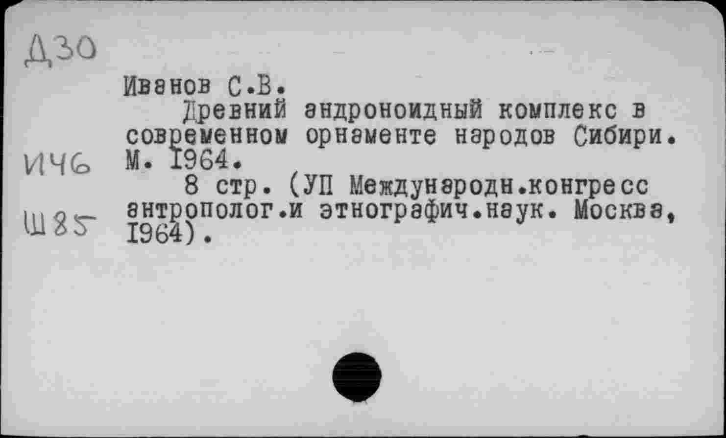 ﻿дъо
И 4G
ИВ8НОВ С.В.
Древний эндроноидный комплекс в современном орнаменте народов Сибири.
8 стр. (УП Междунэродн.конгресс антрополог.и этнографии.наук. Москва,